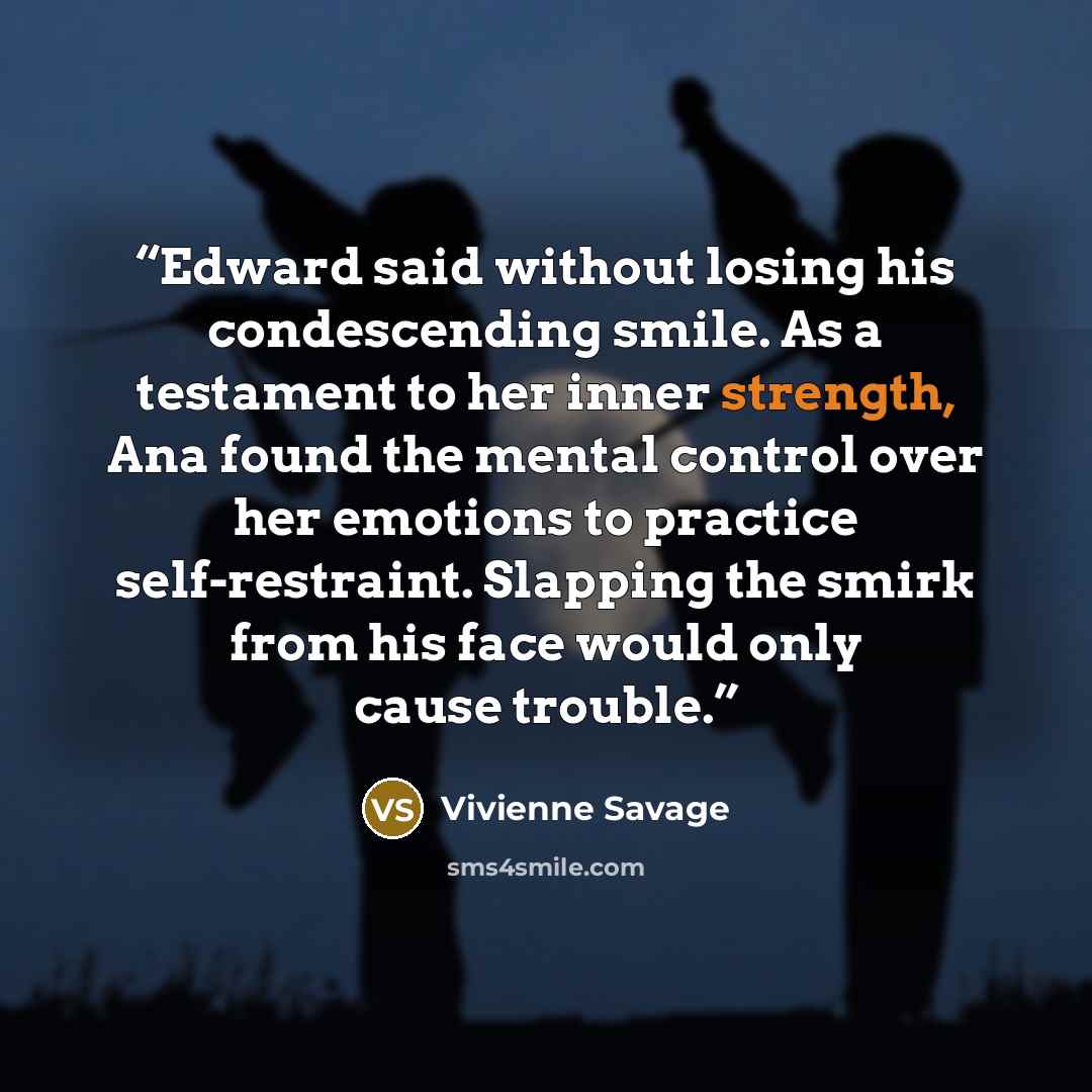 “Edward said without losing his condescending smile. As a testament to her inner strength, Ana found the mental control over her emotions to practice self-restraint. Slapping the smirk from his face would only cause trouble.” quote by Vivienne Savage