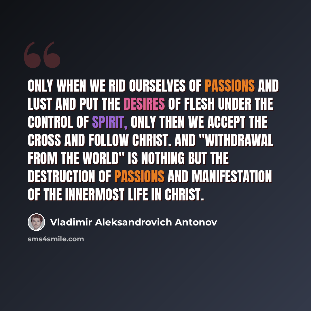 “Only when we rid ourselves of passions and lust and put the desires of flesh under the control of Spirit, only then we accept the cross and follow Christ. And "withdrawal from the world" is nothing but the destruction of passions and manifestation of the innermost life in Christ.” quote by Vladimir Aleksandrovich Antonov