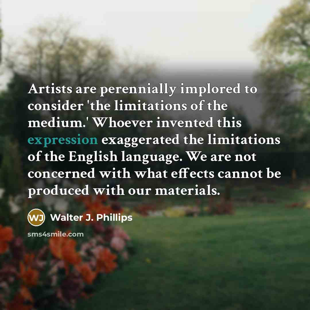 “Artists are perennially implored to consider 'the limitations of the medium.' Whoever invented this expression exaggerated the limitations of the English language. We are not concerned with what effects cannot be produced with our materials.” quote by Walter J. Phillips