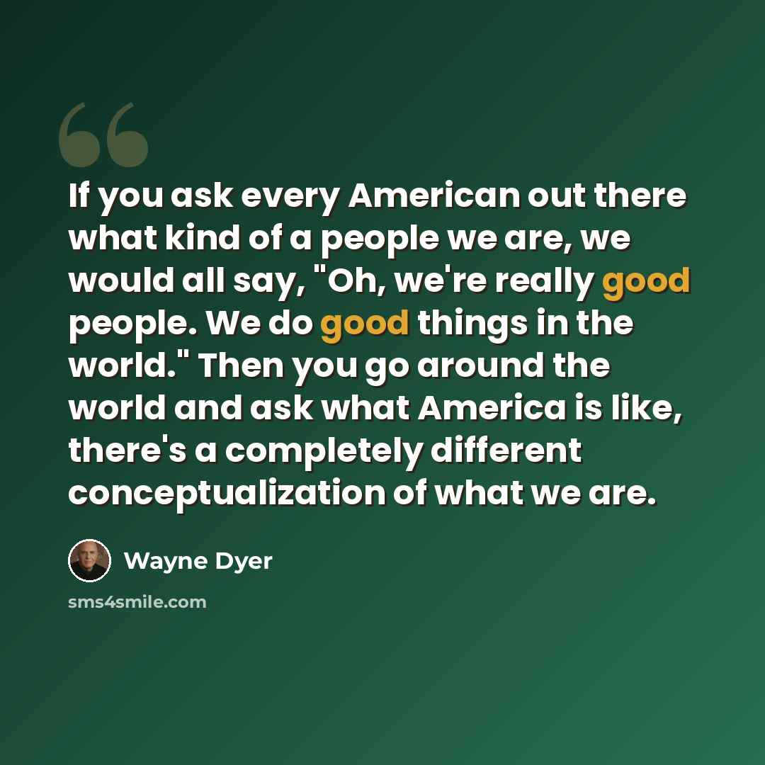 “If you ask every American out there what kind of a people we are, we would all say, "Oh, we're really good people. We do good things in the world." Then you go around the world and ask what America is like, there's a completely different conceptualization of what we are.” quote by Wayne Dyer