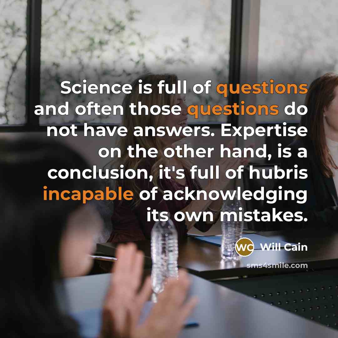 “Science is full of questions and often those questions do not have answers. Expertise on the other hand, is a conclusion, it's full of hubris incapable of acknowledging its own mistakes.” quote by Will Cain