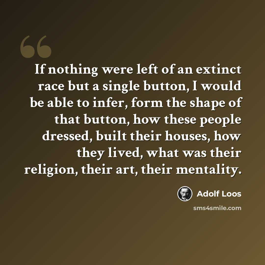 “If nothing were left of an extinct race but a single button, I would be able to infer, form the shape of that button, how these people dressed, built their houses, how they lived, what was their religion, their art, their mentality.” quote by Adolf Loos