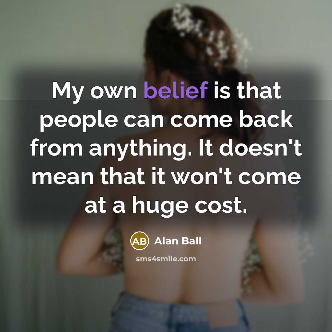 “My own belief is that people can come back from anything. It doesn't mean that it won't come at a huge cost.” quote by Alan Ball