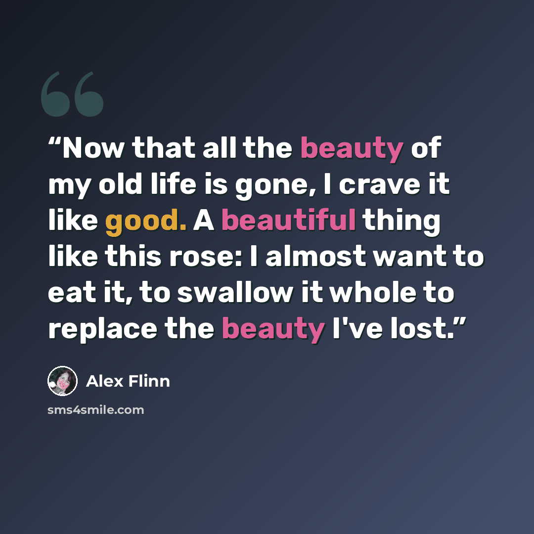 “Now that all the beauty of my old life is gone, I crave it like good. A beautiful thing like this rose: I almost want to eat it, to swallow it whole to replace the beauty I've lost.” quote by Alex Flinn