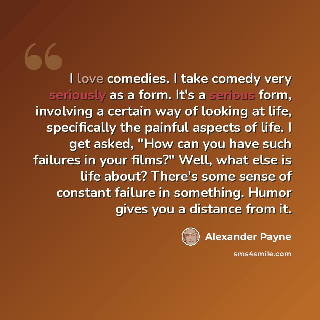 “I love comedies. I take comedy very seriously as a form. It's a serious form, involving a certain way of looking at life, specifically the painful aspects of life. I get asked, "How can you have such failures in your films?" Well, what else is life about? There's some sense of constant failure in…” quote by Alexander Payne