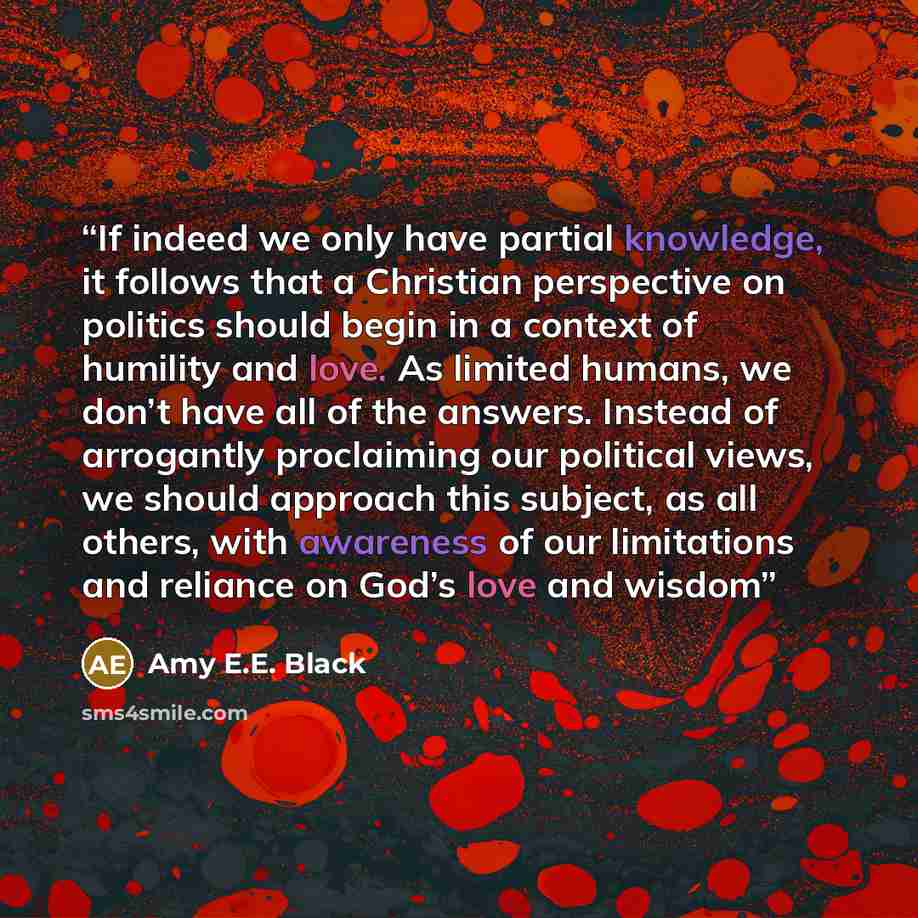 “If indeed we only have partial knowledge, it follows that a Christian perspective on politics should begin in a context of humility and love. As limited humans, we don’t have all of the answers. Instead of arrogantly proclaiming our political views, we should approach this subject, as all others…” quote by Amy E.E. Black