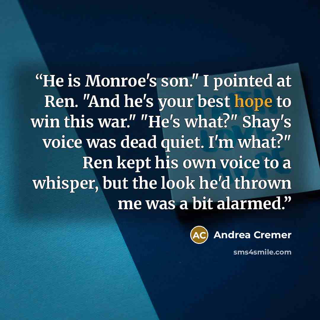 “He is Monroe's son." I pointed at Ren. "And he's your best hope to win this war." "He's what?" Shay's voice was dead quiet. I'm what?" Ren kept his own voice to a whisper, but the look he'd thrown me was a bit alarmed.” quote by Andrea Cremer