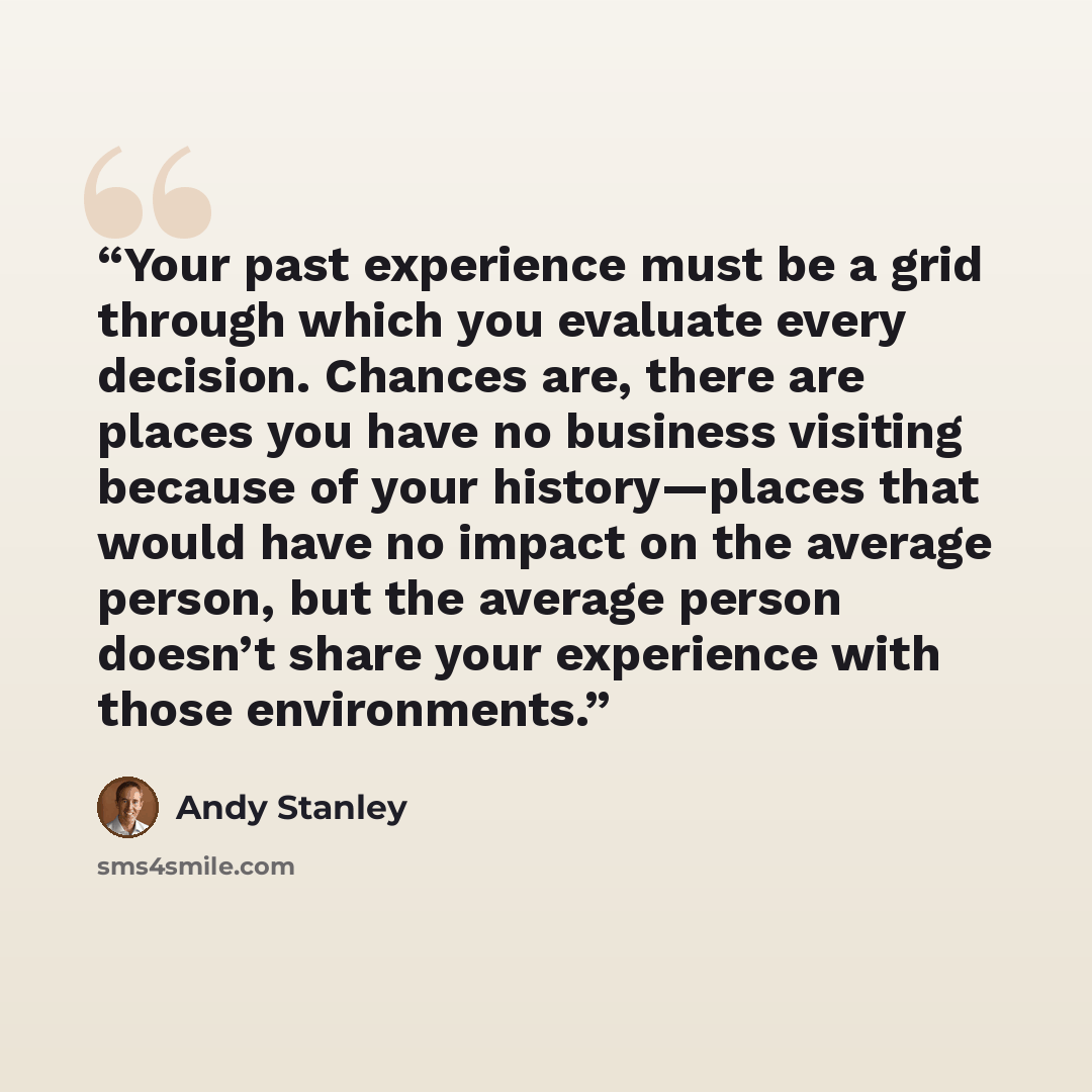 “Your past experience must be a grid through which you evaluate every decision. Chances are, there are places you have no business visiting because of your history—places that would have no impact on the average person, but the average person doesn’t share your experience with those environments.” quote by Andy Stanley