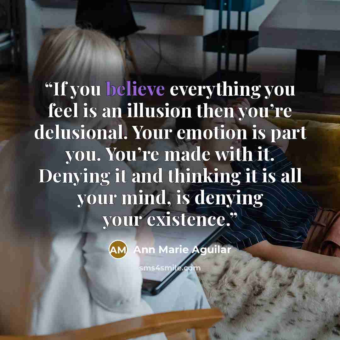 “If you believe everything you feel is an illusion then you’re delusional. Your emotion is part you. You’re made with it. Denying it and thinking it is all your mind, is denying your existence.” quote by Ann Marie Aguilar