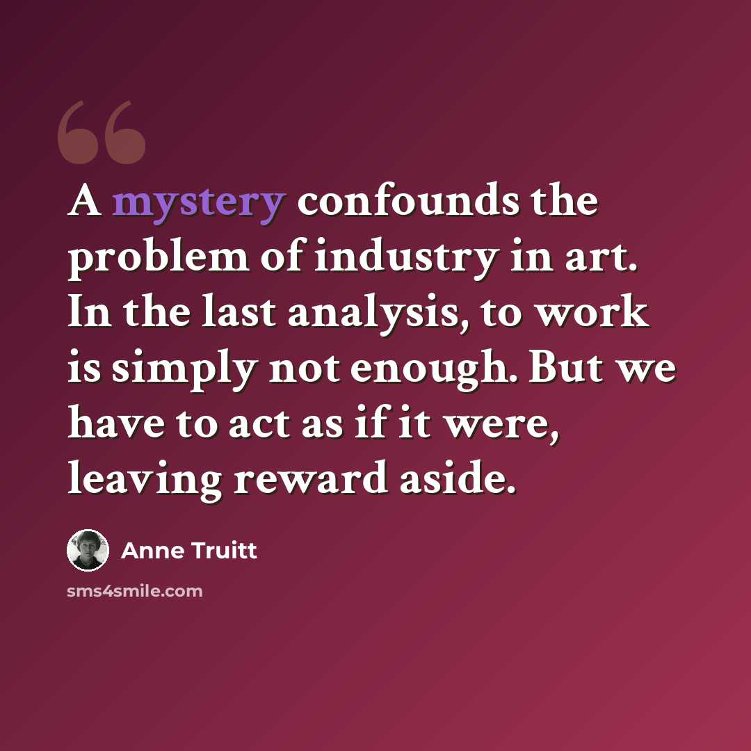 “A mystery confounds the problem of industry in art. In the last analysis, to work is simply not enough. But we have to act as if it were, leaving reward aside.” quote by Anne Truitt