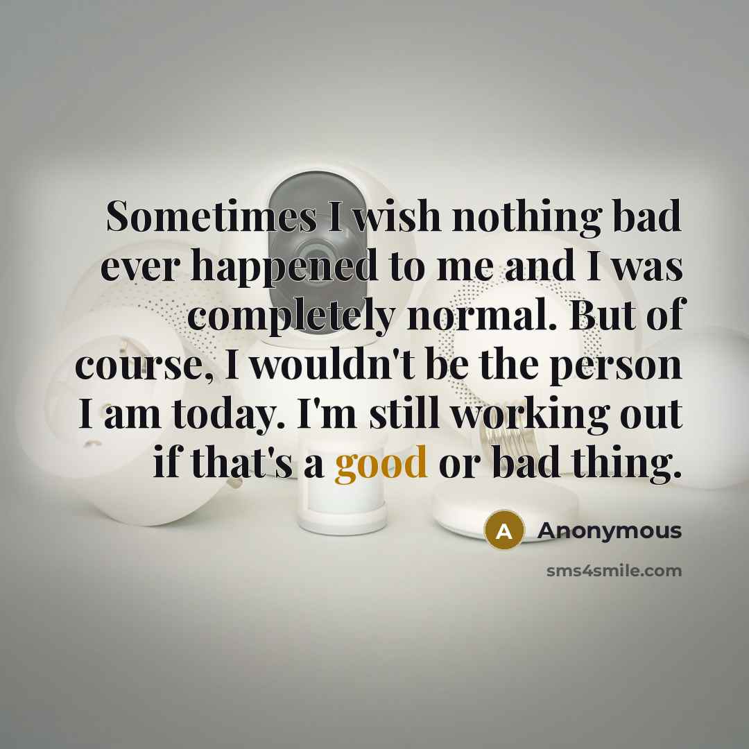 “Sometimes I wish nothing bad ever happened to me and I was completely normal. But of course, I wouldn't be the person I am today. I'm still working out if that's a good or bad thing.” quote by Anonymous