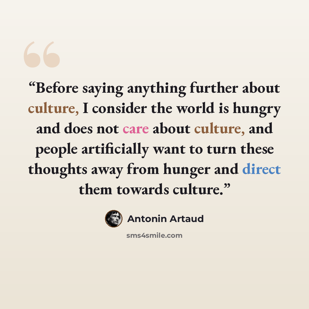 “Before saying anything further about culture, I consider the world is hungry and does not care about culture, and people artificially want to turn these thoughts away from hunger and direct them towards culture.” quote by Antonin Artaud