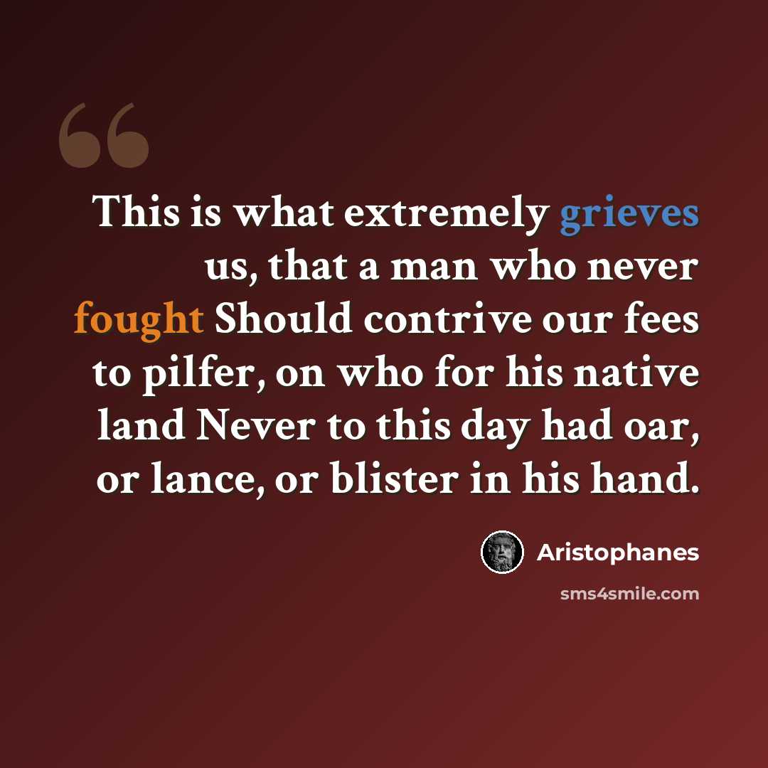“This is what extremely grieves us, that a man who never fought Should contrive our fees to pilfer, on who for his native land Never to this day had oar, or lance, or blister in his hand.” quote by Aristophanes