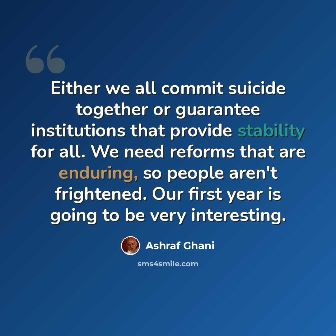 “Either we all commit suicide together or guarantee institutions that provide stability for all. We need reforms that are enduring, so people aren't frightened. Our first year is going to be very interesting.” quote by Ashraf Ghani