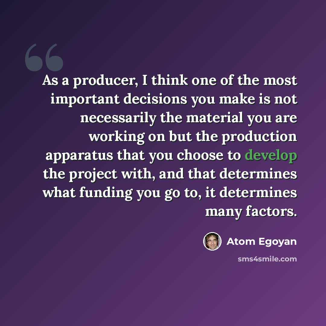 “As a producer, I think one of the most important decisions you make is not necessarily the material you are working on but the production apparatus that you choose to develop the project with, and that determines what funding you go to, it determines many factors.” quote by Atom Egoyan