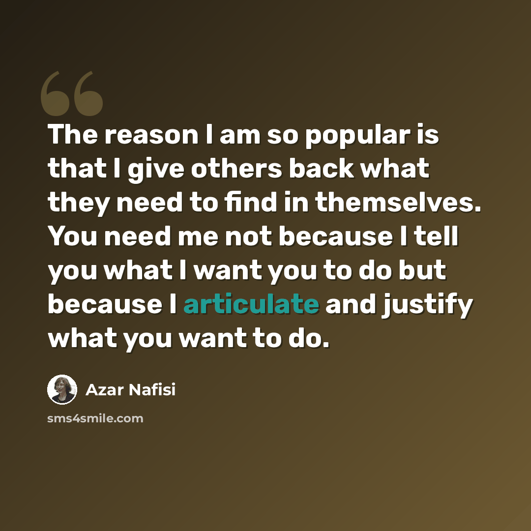 “The reason I am so popular is that I give others back what they need to find in themselves. You need me not because I tell you what I want you to do but because I articulate and justify what you want to do.” quote by Azar Nafisi