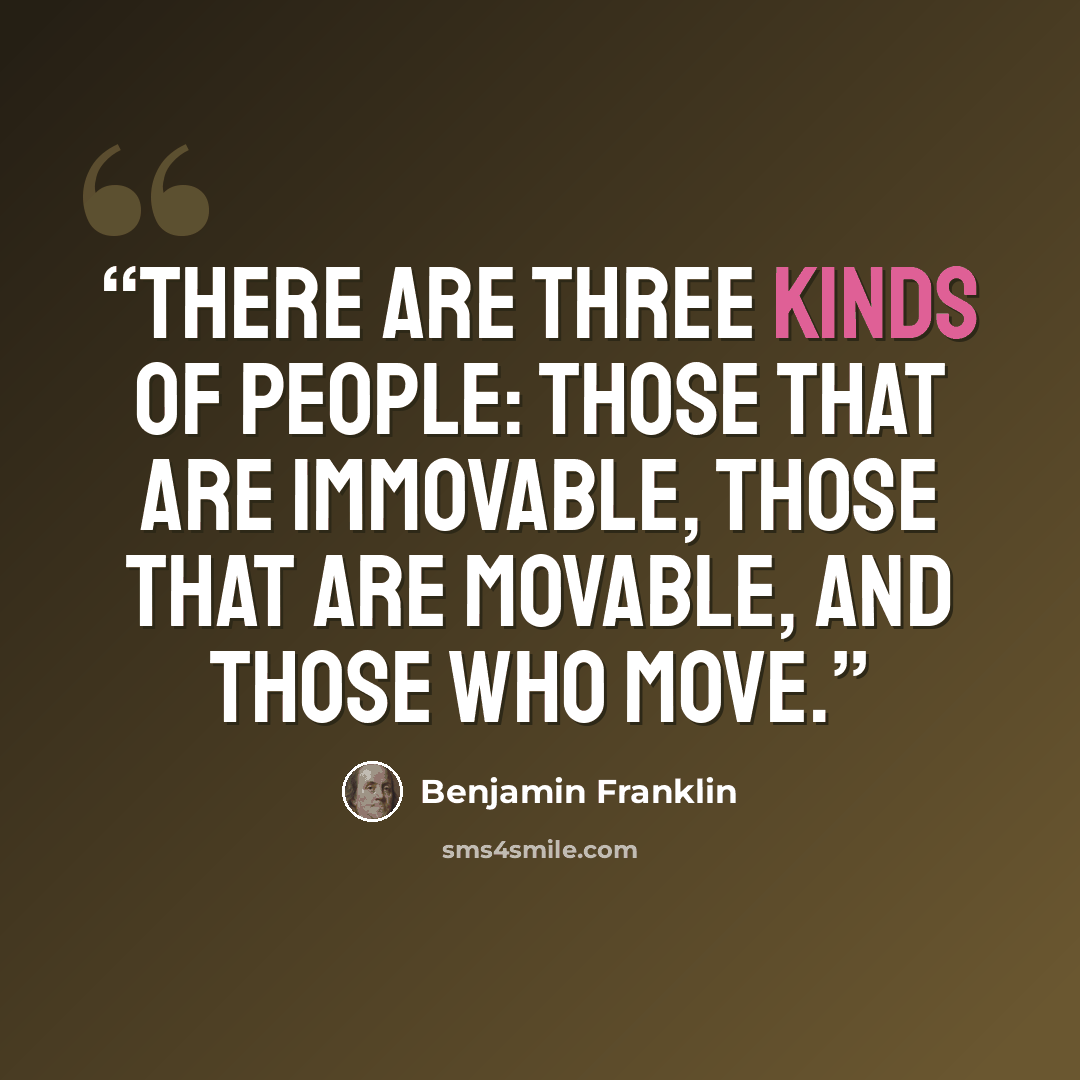 “There are three kinds of people: those that are immovable, those that are movable, and those who move.” quote by Benjamin Franklin