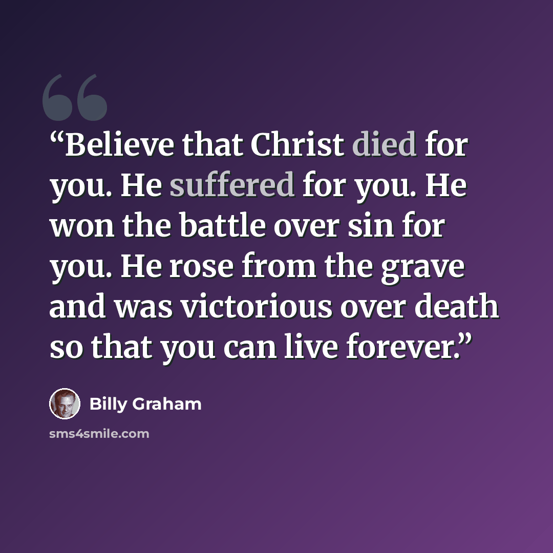 “Believe that Christ died for you. He suffered for you. He won the battle over sin for you. He rose from the grave and was victorious over death so that you can live forever.” quote by Billy Graham