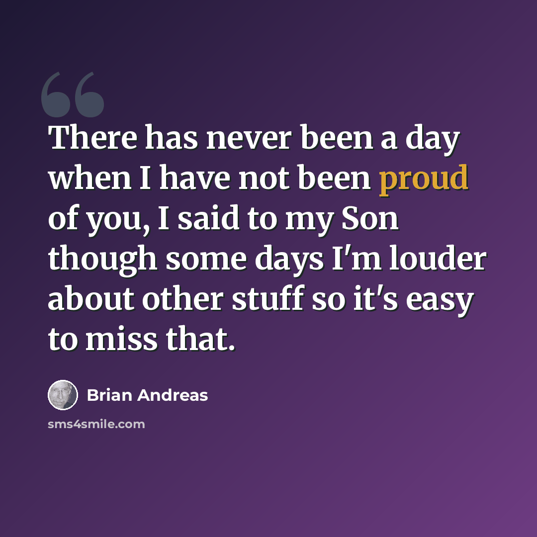 “There has never been a day when I have not been proud of you, I said to my Son though some days I'm louder about other stuff so it's easy to miss that.” quote by Brian Andreas