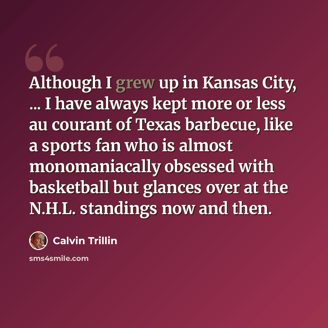 “Although I grew up in Kansas City, ... I have always kept more or less au courant of Texas barbecue, like a sports fan who is almost monomaniacally obsessed with basketball but glances over at the N.H.L. standings now and then.” quote by Calvin Trillin