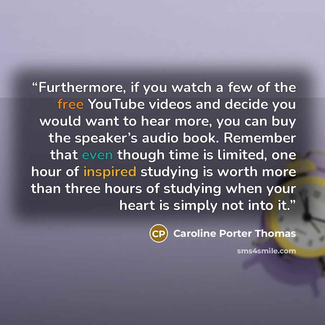 “Furthermore, if you watch a few of the free YouTube videos and decide you would want to hear more, you can buy the speaker’s audio book. Remember that even though time is limited, one hour of inspired studying is worth more than three hours of studying when your heart is simply not into it.” quote by Caroline Porter Thomas