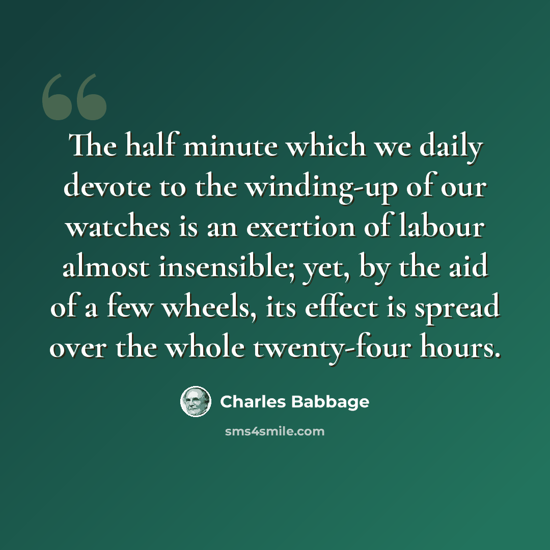 “The half minute which we daily devote to the winding-up of our watches is an exertion of labour almost insensible; yet, by the aid of a few wheels, its effect is spread over the whole twenty-four hours.” quote by Charles Babbage