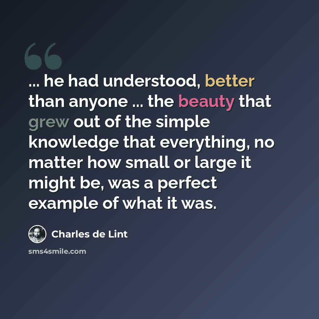 “... he had understood, better than anyone ... the beauty that grew out of the simple knowledge that everything, no matter how small or large it might be, was a perfect example of what it was.” quote by Charles de Lint
