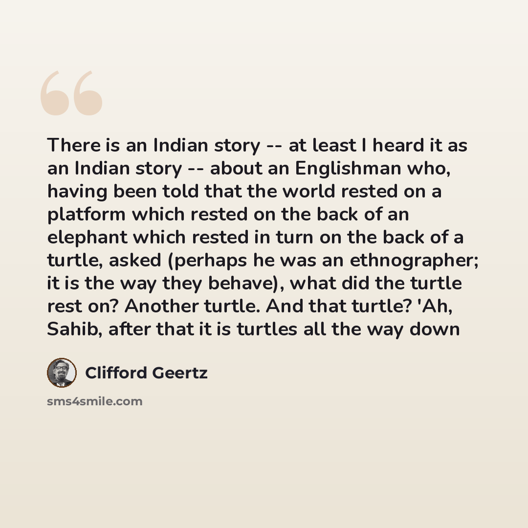 “There is an Indian story -- at least I heard it as an Indian story -- about an Englishman who, having been told that the world rested on a platform which rested on the back of an elephant which rested in turn on the back of a turtle, asked (perhaps he was an ethnographer; it is the way they…” quote by Clifford Geertz