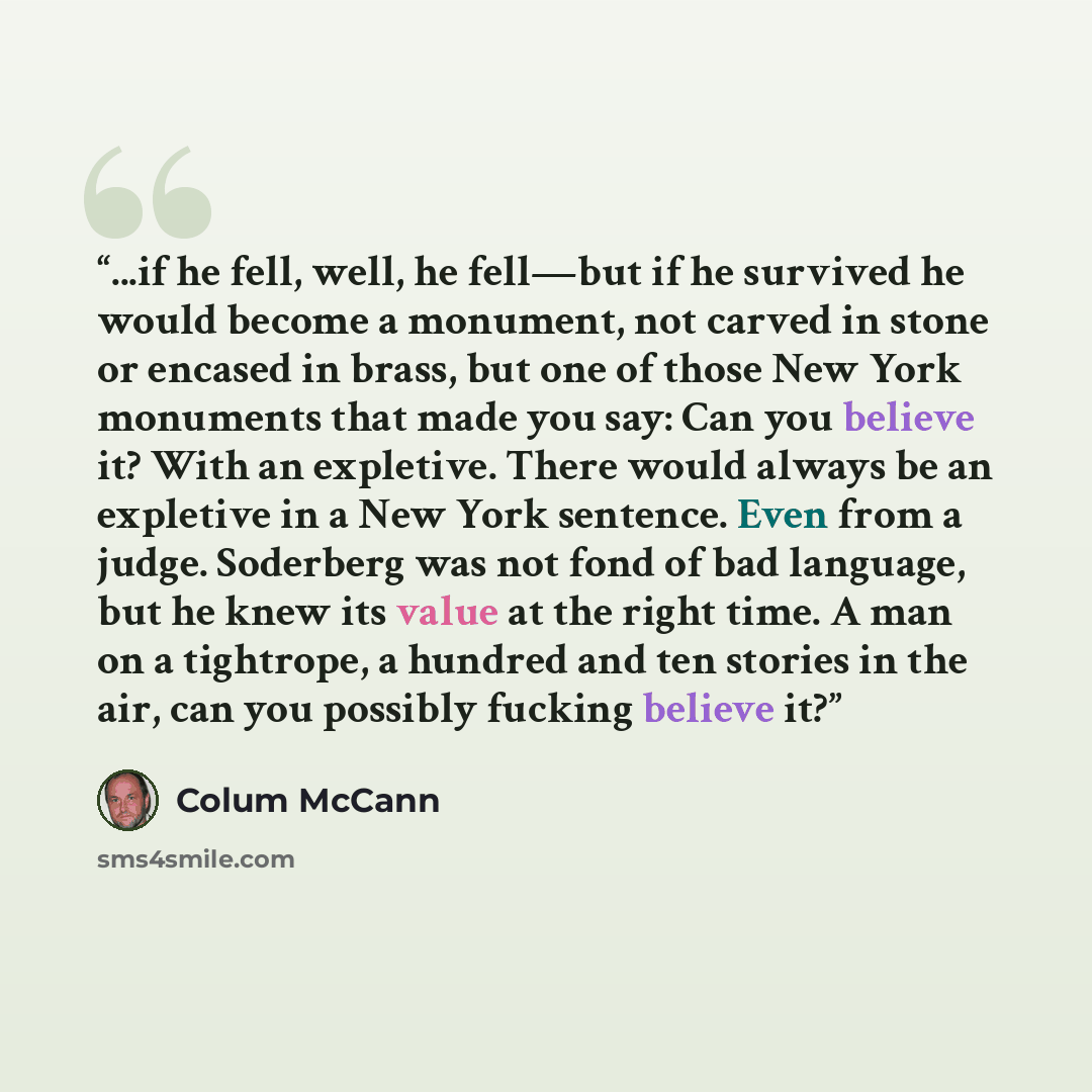 “...if he fell, well, he fell—but if he survived he would become a monument, not carved in stone or encased in brass, but one of those New York monuments that made you say: Can you believe it? With an expletive. There would always be an expletive in a New York sentence. Even from a judge. Soderberg…” quote by Colum McCann