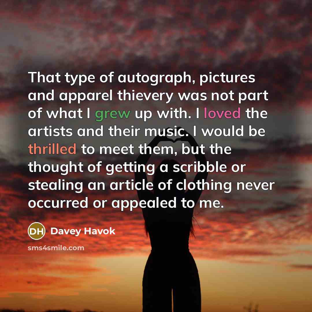 “That type of autograph, pictures and apparel thievery was not part of what I grew up with. I loved the artists and their music. I would be thrilled to meet them, but the thought of getting a scribble or stealing an article of clothing never occurred or appealed to me.” quote by Davey Havok