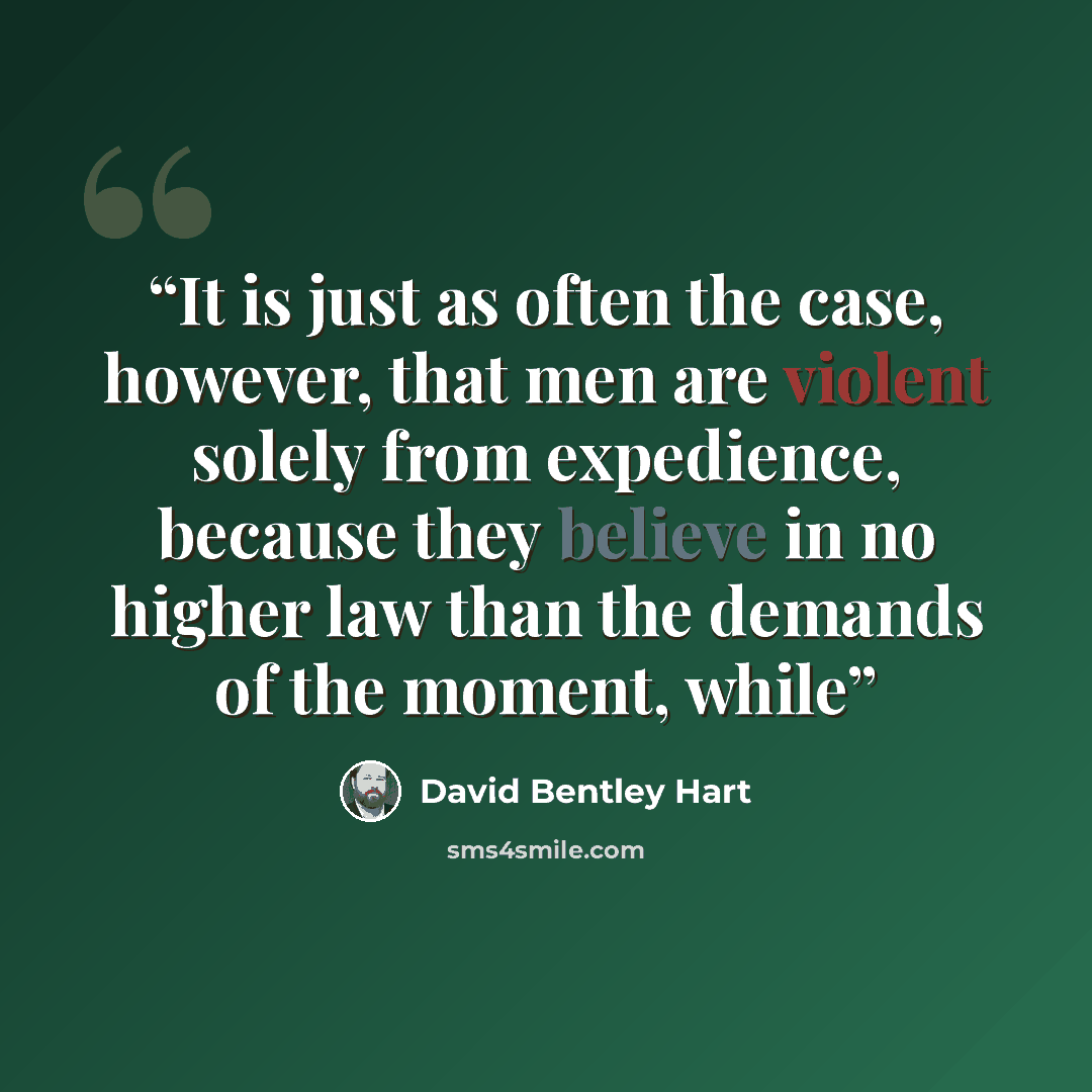 “It is just as often the case, however, that men are violent solely from expedience, because they believe in no higher law than the demands of the moment, while” quote by David Bentley Hart