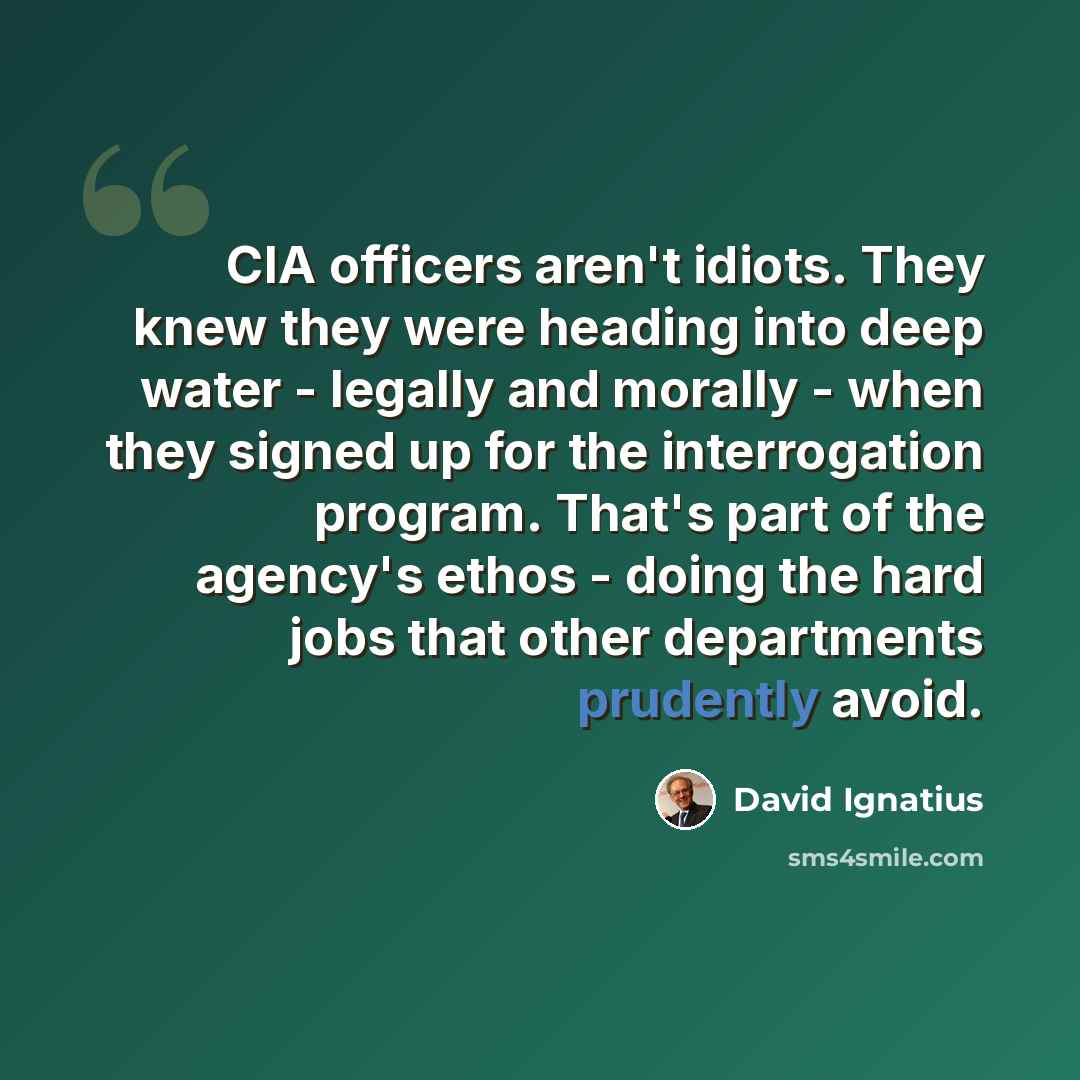 “CIA officers aren't idiots. They knew they were heading into deep water - legally and morally - when they signed up for the interrogation program. That's part of the agency's ethos - doing the hard jobs that other departments prudently avoid.” quote by David Ignatius
