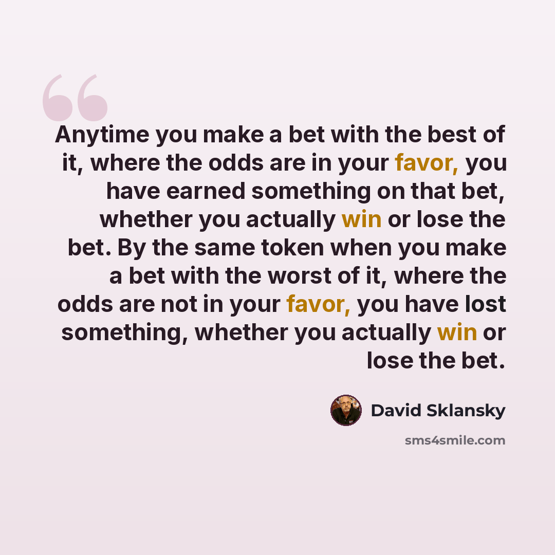 “Anytime you make a bet with the best of it, where the odds are in your favor, you have earned something on that bet, whether you actually win or lose the bet. By the same token when you make a bet with the worst of it, where the odds are not in your favor, you have lost something, whether you…” quote by David Sklansky