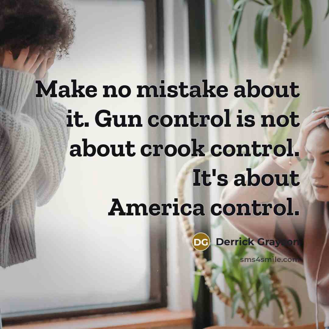 “Make no mistake about it. Gun control is not about crook control. It's about America control.” quote by Derrick Grayson