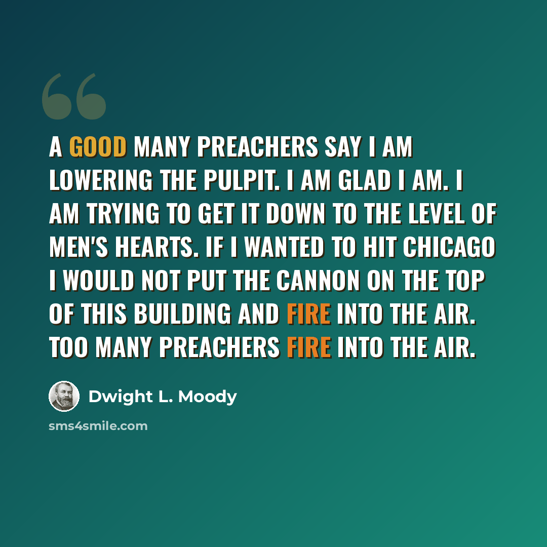 “A good many preachers say I am lowering the pulpit. I am glad I am. I am trying to get it down to the level of men's hearts. If I wanted to hit Chicago I would not put the cannon on the top of this building and fire into the air. Too many preachers fire into the air.” quote by Dwight L. Moody