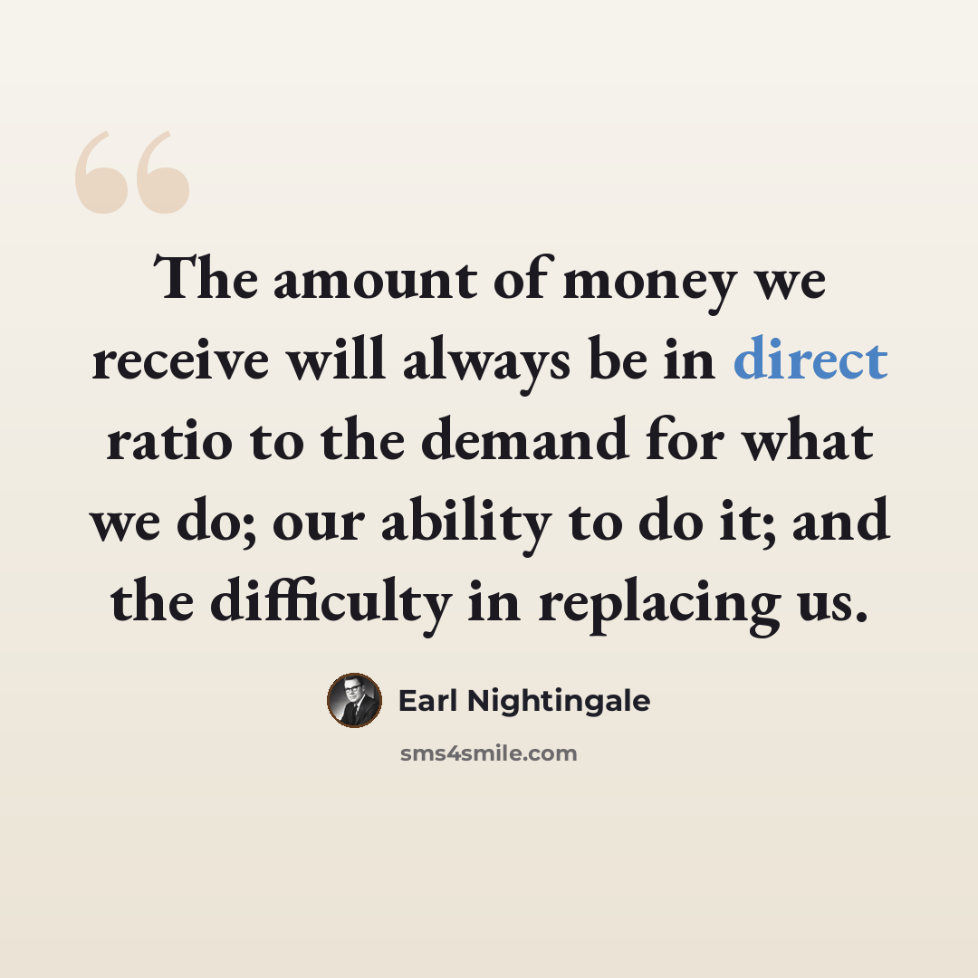 “The amount of money we receive will always be in direct ratio to the demand for what we do; our ability to do it; and the difficulty in replacing us.” quote by Earl Nightingale