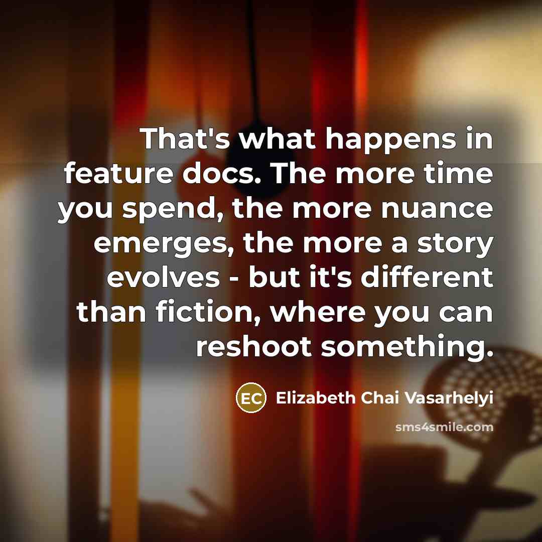“That's what happens in feature docs. The more time you spend, the more nuance emerges, the more a story evolves - but it's different than fiction, where you can reshoot something.” quote by Elizabeth Chai Vasarhelyi