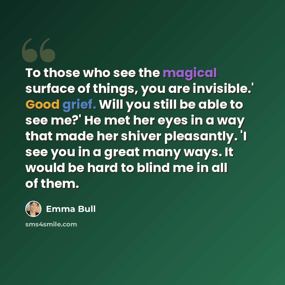 “To those who see the magical surface of things, you are invisible.' Good grief. Will you still be able to see me?' He met her eyes in a way that made her shiver pleasantly. 'I see you in a great many ways. It would be hard to blind me in all of them.” quote by Emma Bull