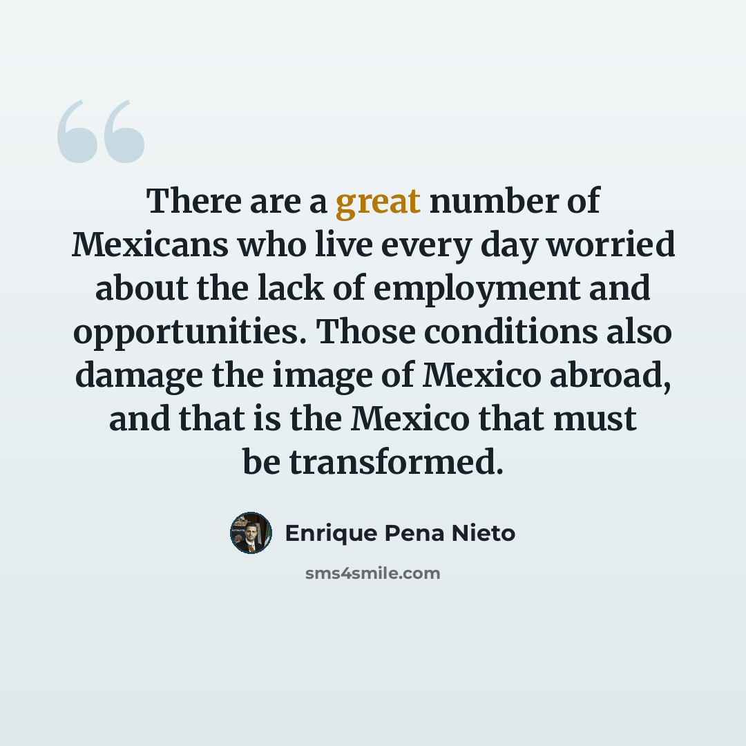 “There are a great number of Mexicans who live every day worried about the lack of employment and opportunities. Those conditions also damage the image of Mexico abroad, and that is the Mexico that must be transformed.” quote by Enrique Pena Nieto