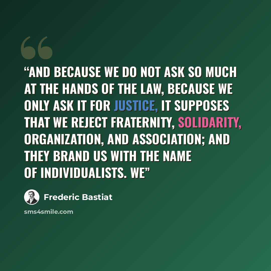 “And because we do not ask so much at the hands of the law, because we only ask it for justice, it supposes that we reject fraternity, solidarity, organization, and association; and they brand us with the name of individualists. We” quote by Frédéric Bastiat