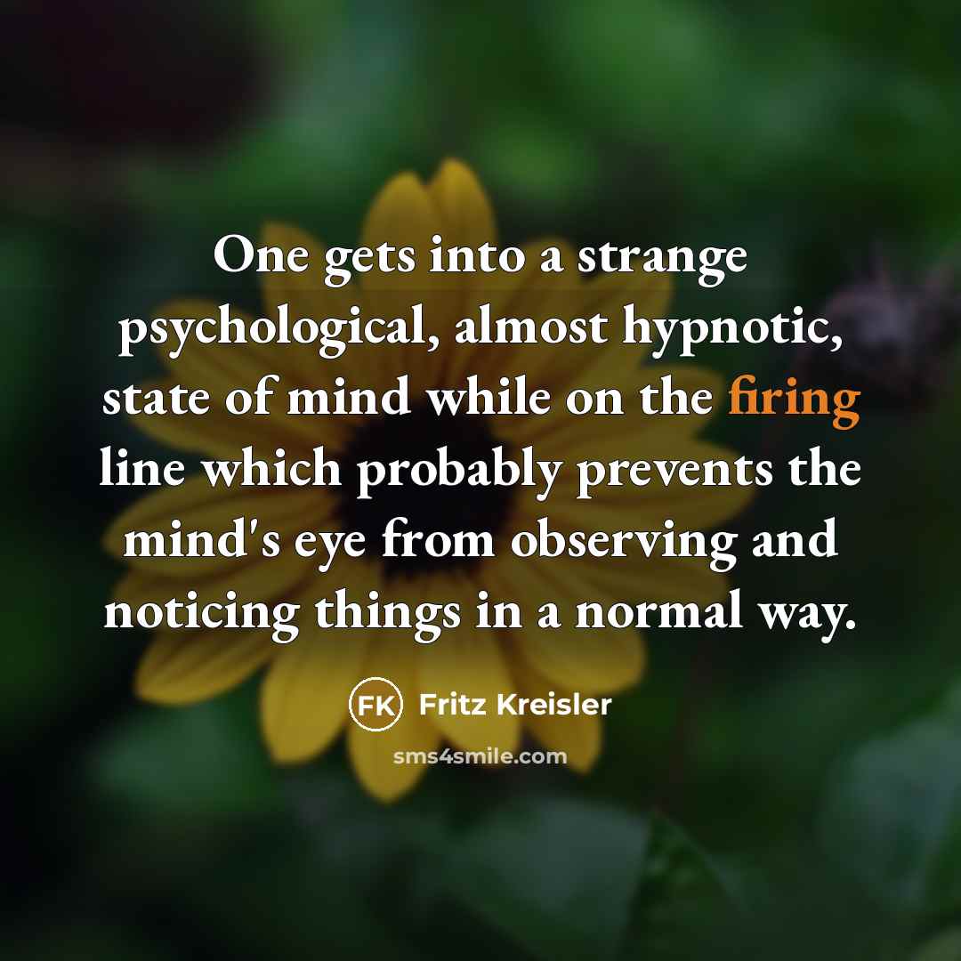“One gets into a strange psychological, almost hypnotic, state of mind while on the firing line which probably prevents the mind's eye from observing and noticing things in a normal way.” quote by Fritz Kreisler