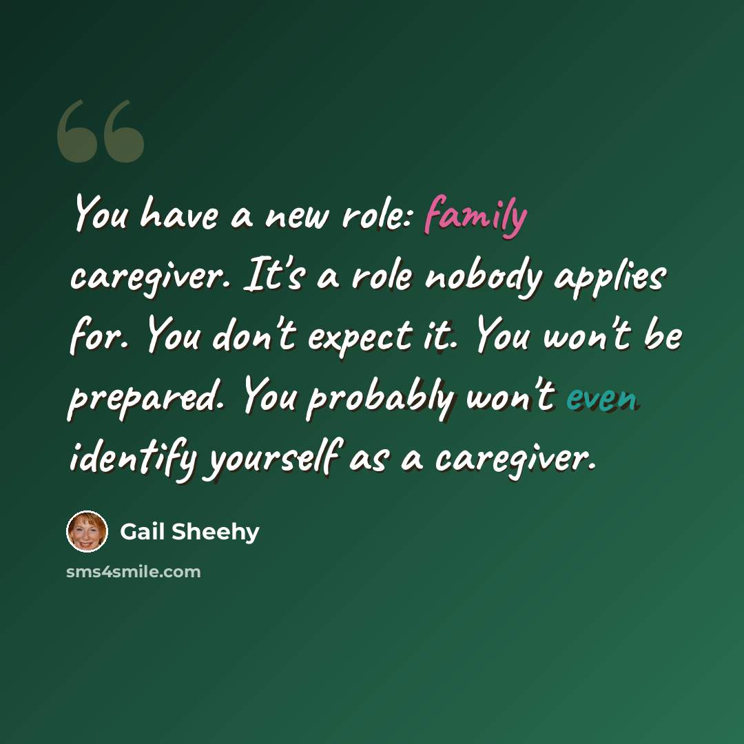 “You have a new role: family caregiver. It's a role nobody applies for. You don't expect it. You won't be prepared. You probably won't even identify yourself as a caregiver.” quote by Gail Sheehy