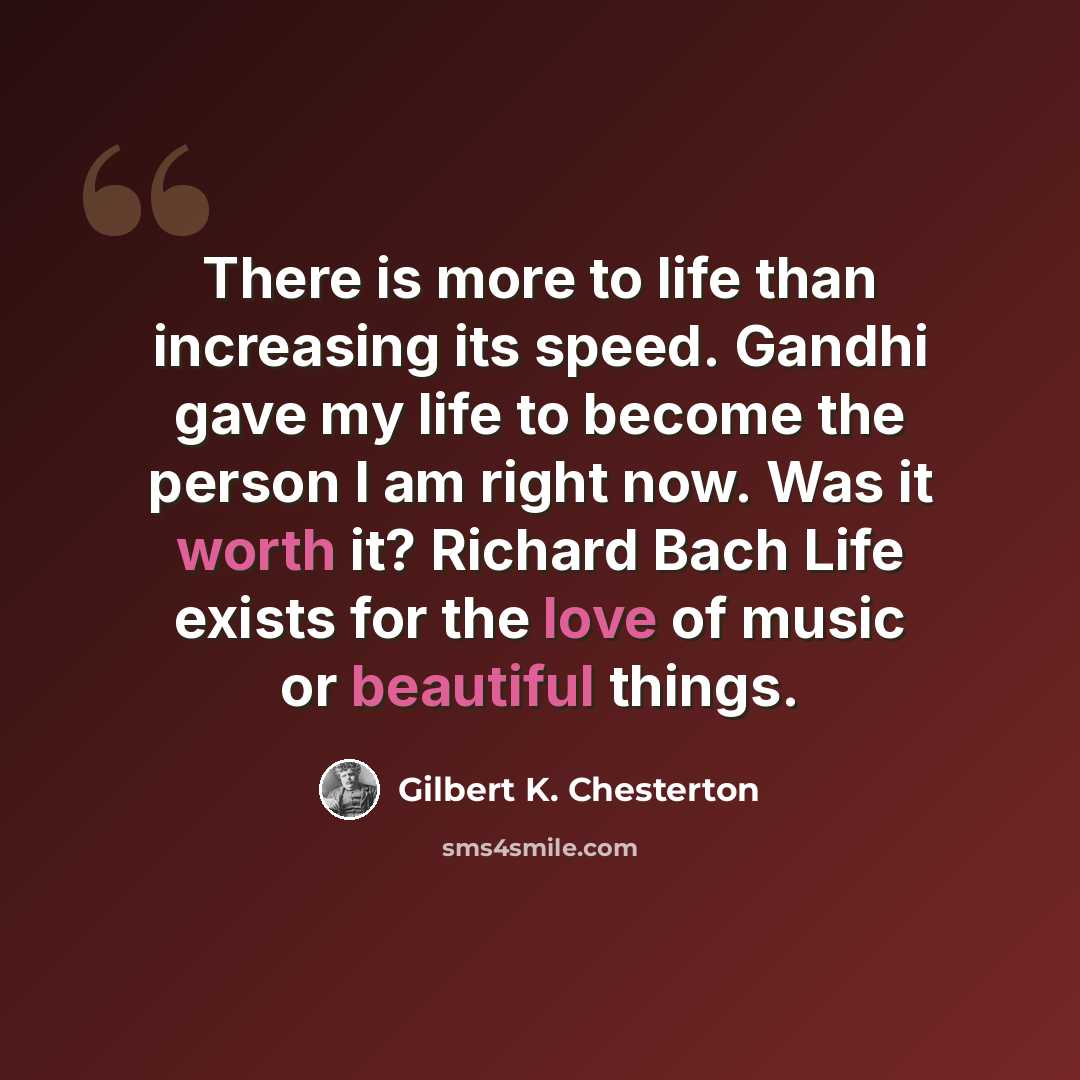 “There is more to life than increasing its speed. Gandhi gave my life to become the person I am right now. Was it worth it? Richard Bach Life exists for the love of music or beautiful things.” quote by Gilbert K. Chesterton