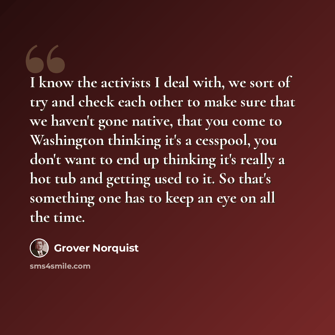 “I know the activists I deal with, we sort of try and check each other to make sure that we haven't gone native, that you come to Washington thinking it's a cesspool, you don't want to end up thinking it's really a hot tub and getting used to it. So that's something one has to keep an eye on all…” quote by Grover Norquist