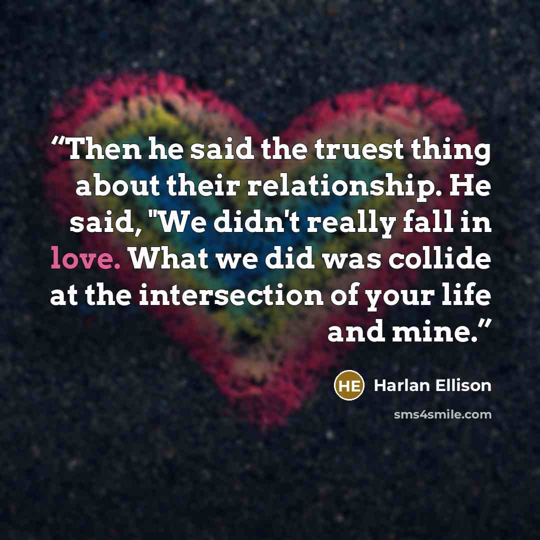 “Then he said the truest thing about their relationship. He said, "We didn't really fall in love. What we did was collide at the intersection of your life and mine.” quote by Harlan Ellison