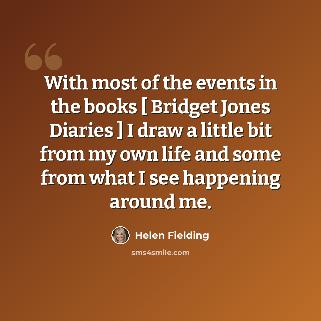 “With most of the events in the books [ Bridget Jones Diaries ] I draw a little bit from my own life and some from what I see happening around me.” quote by Helen Fielding