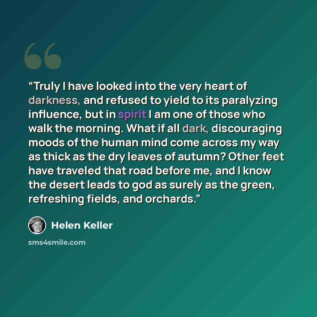 “Truly I have looked into the very heart of darkness, and refused to yield to its paralyzing influence, but in spirit I am one of those who walk the morning. What if all dark, discouraging moods of the human mind come across my way as thick as the dry leaves of autumn? Other feet have traveled that…” quote by helen keller