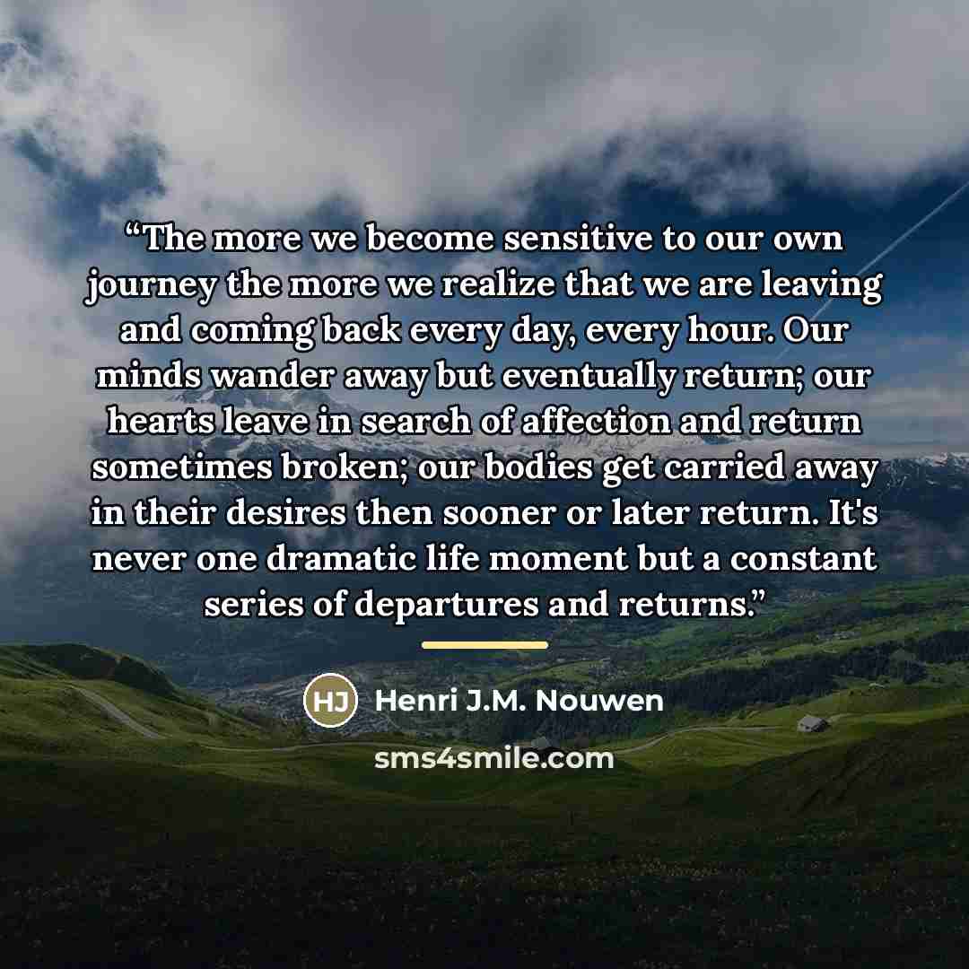 “The more we become sensitive to our own journey the more we realize that we are leaving and coming back every day, every hour. Our minds wander away but eventually return; our hearts leave in search of affection and return sometimes broken; our bodies get carried away in their desires then sooner…” quote by Henri J.M. Nouwen