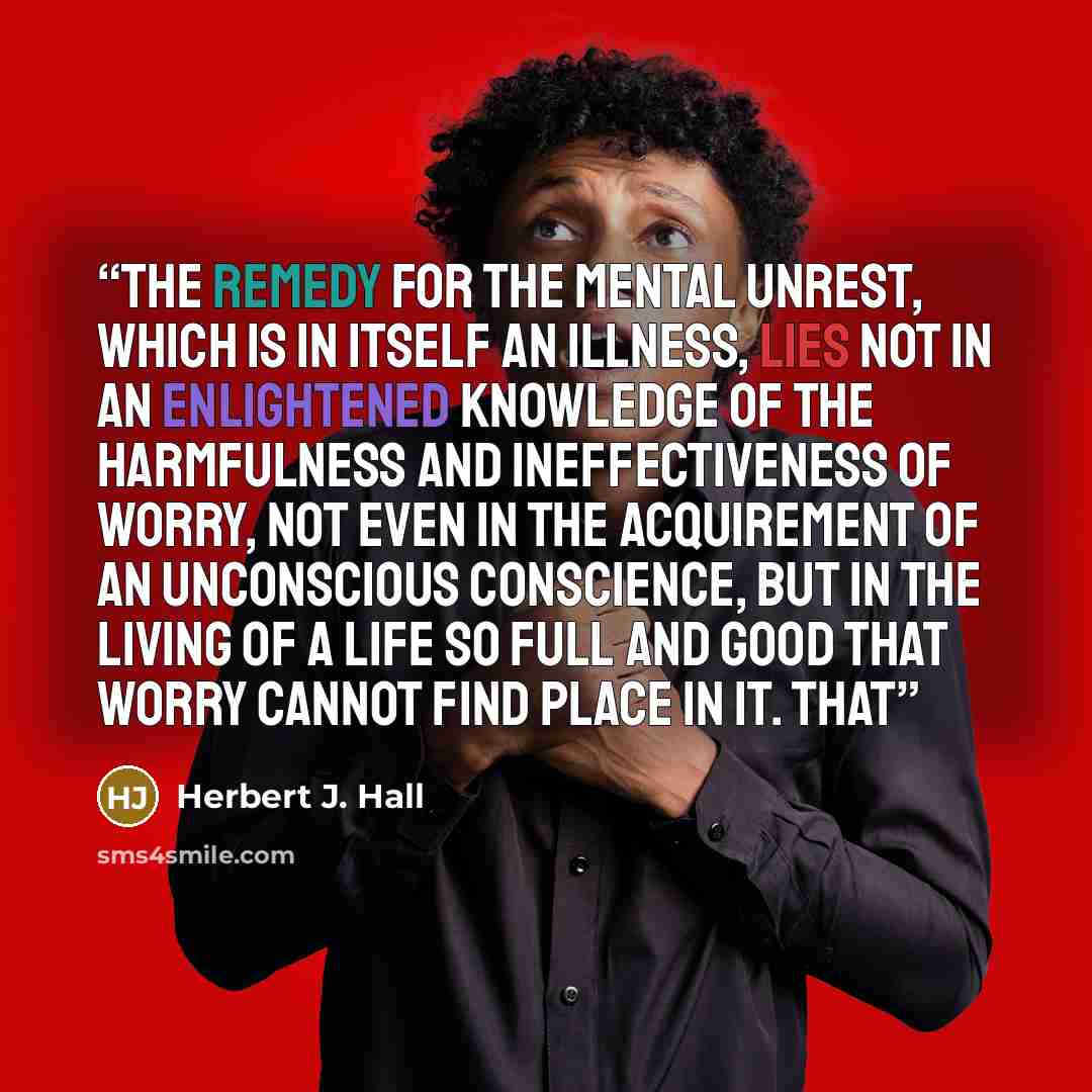 “The remedy for the mental unrest, which is in itself an illness, lies not in an enlightened knowledge of the harmfulness and ineffectiveness of worry, not even in the acquirement of an unconscious conscience, but in the living of a life so full and good that worry cannot find place in it. That” quote by Herbert J. Hall