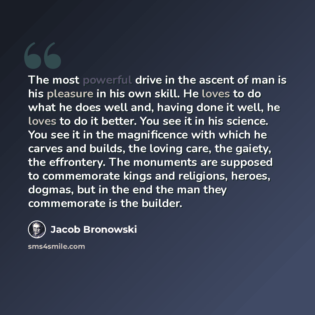 “The most powerful drive in the ascent of man is his pleasure in his own skill. He loves to do what he does well and, having done it well, he loves to do it better. You see it in his science. You see it in the magnificence with which he carves and builds, the loving care, the gaiety, the…” quote by Jacob Bronowski